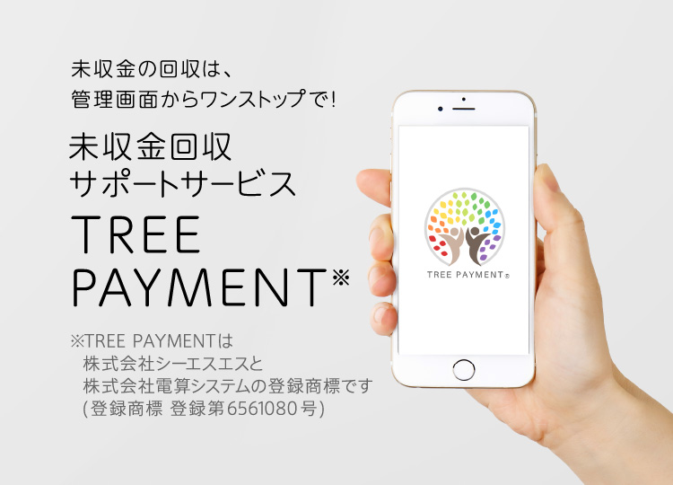 未収金の回収は、管理画面からワンストップで！ 未収金回収サポートサービス TREE PAYMENT※ ※TREE PAYMENTは株式会社電算システム社と株式会社シーエスエスの共同ソリューションです。商標登録出願中（商願2021-108096）