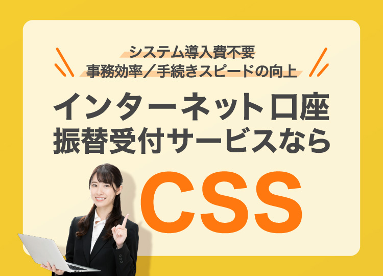 システム導入費不要　事務効率/手続きスピードの向上　インターネット口座振替受付サービスならCSS