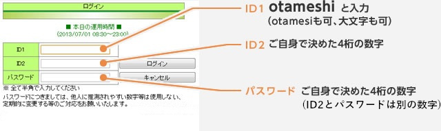 ID1otameshi と入力（otamesiも可、大文字も可） ID2ご自身で決めた4桁の数字  パスワードご自身で決めた4桁の数字（ID2とパスワードは別の数字） ※本番のＩＤ･パスワードは使用できません。
　詳しくは「お試し」操作方法をご覧ください。